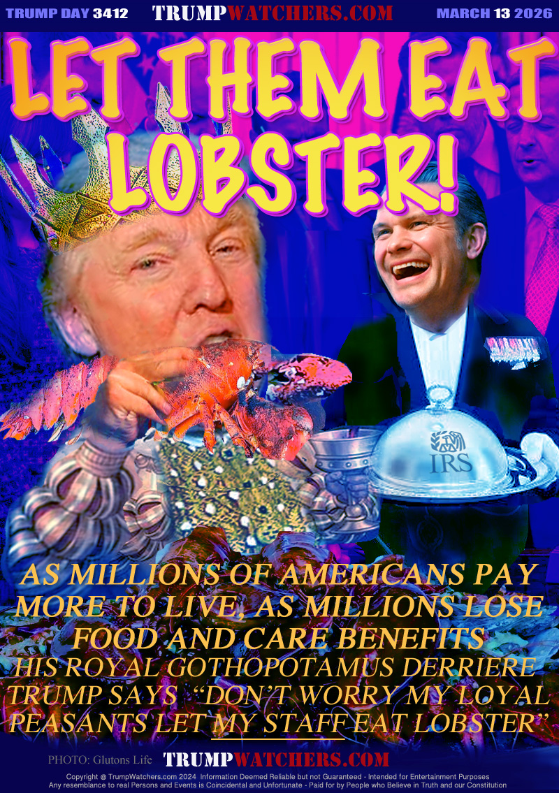 AS MILLIONS OF AMERICANS PAY
MORE TO LIVE, AS MILLIONS LOSE
FOOD AND CARE BENEFITS
HIS ROYAL GOTHOPOTAMUS DERRIERE 
TRUMP SAYS  “DON’T WORRY MY LOYAL
PEASANTS LET MY STAFF EAT LOBSTER